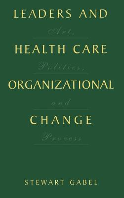 Leaders and Health Care Organizational Change: Art, Politics and Process - Gabel, Stewart