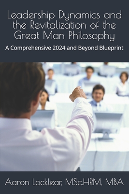 Leadership Dynamics and the Revitalization of the Great Man Philosophy: A Comprehensive 2024 and Beyond Blueprint - Locklear, Aaron
