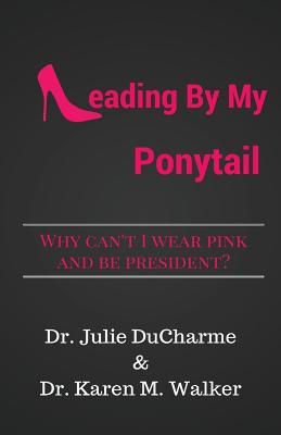 Leading by My Ponytail: Why Can't I Wear Pink and Be President? - DuCharme, Julie M, and Walker, Karen M