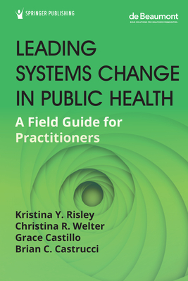 Leading Systems Change in Public Health: A Field Guide for Practitioners - Risley, Kristina Y, Drph (Editor), and Welter, Christina R, Drph, MPH (Editor), and Castillo, Grace, MPH (Editor)