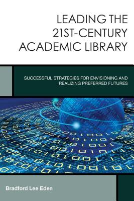 Leading the 21st-Century Academic Library: Successful Strategies for Envisioning and Realizing Preferred Futures - Eden, Bradford Lee