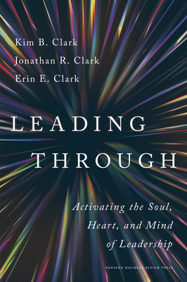 Leading Through: Activating the Soul, Heart, and Mind of Leadership - Clark, Kim B, and Clark, Jonathan R, and Clark, Erin E