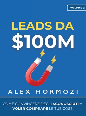 Leads da $100M: Come Convincere gli Sconosciuti a Voler Comprare le Tue Cose - Hormozi, Alex