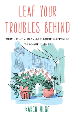 Leaf Your Troubles Behind: How to Destress and Grow Happiness Through Plants - Hugg, Karen
