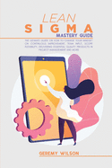 Lean Sigma Mastery Guide: The Ultimate Guide on How To Change Your Mindset On Continuous Improvement, Team Input, Scope Flexibility, Delivering Essential Quality Products In Project Management and More