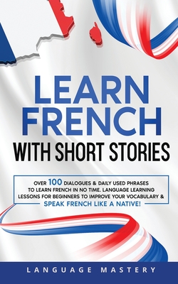 Learn French with Short Stories: Over 100 Dialogues & Daily Used Phrases to Learn French in no Time. Language Learning Lessons for Beginners to Improve Your Vocabulary & Speak French Like a Native! - Mastery, Language