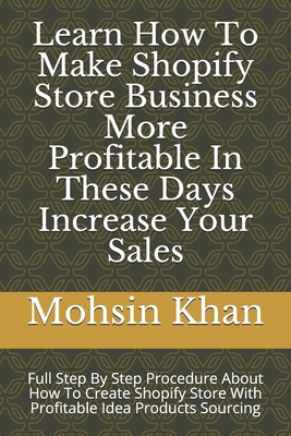 Learn How To Make Shopify Store Business More Profitable In These Days Increase Your Sales: Full Step By Step Procedure About How To Create Shopify Store With Profitable Idea Products Sourcing - Khan, Mohsin