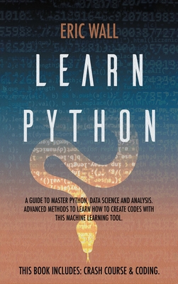 Learn Python: This Book Includes: Crash Course and Coding. A Guide to Master Python, Data Science and Analysis. Advanced Methods to Learn How to Create Codes with This Machine Learning Tool - Wall, Eric