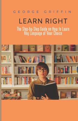 Learn Right: The Step-by-Step Guide on How to Learn Any Language of Your Choice - Griffin, George