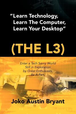 Learn Technology, Learn the Computer, Learn Your Desktop (the L3): Enter a Tech Savvy World Still in Exploration by Great Enthusiastics. Be a Part. - Bryant, Joko Austin
