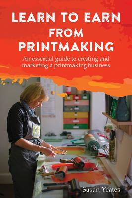 Learn to Earn from Printmaking: An essential guide to creating and marketing a printmaking business - Yeates, Susan