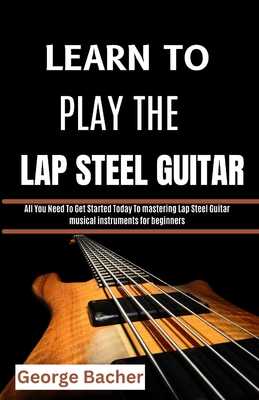 Learn to Play the Lap Steel Guitar: All You Need To Get Started Today To mastering Lap Steel Guitar musical instruments for beginners - Bacher, George