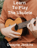 Learn To Play The Ukulele: A Comprehensive Course For Beginners