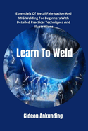Learn To Weld: Essentials Of Metal Fabrication And MIG Welding For Beginners With Detailed Practical Techniques And Illustrations