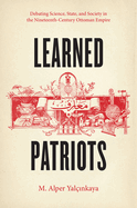 Learned Patriots: Debating Science, State, and Society in the Nineteenth-Century Ottoman Empire