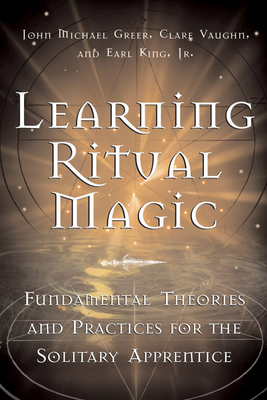Learning Ritual Magic: Fundamental Theory and Practice for the Solitary Apprentice - Greer, John Michael, and King Jr, Earl, and Vaughn, Clare