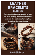 Leather Bracelets Making: The complete beginner's guide to learn the art of making leather bracelets with projects like leather cuffs, bangles, bracelets, charms and more