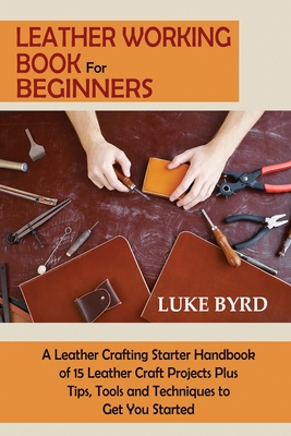 Leather Working Book for Beginners: A Leather Crafting Starter Handbook of 15 Leather Craft Projects Plus Tips, Tools and Techniques to Get You Started - Byrd, Luke