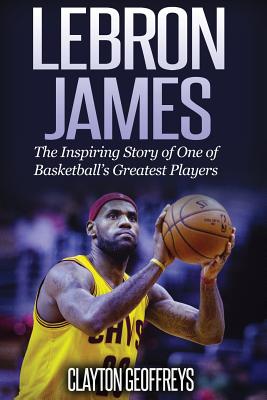 LeBron James: The Inspiring Story of One of Basketball's Greatest Players - Geoffreys, Clayton