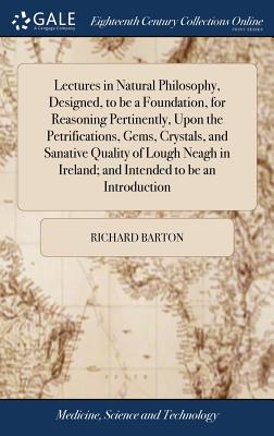 Lectures in Natural Philosophy, Designed, to be a Foundation, for Reasoning Pertinently, Upon the Petrifications, Gems, Crystals, and Sanative Quality of Lough Neagh in Ireland; and Intended to be an Introduction - Barton, Richard