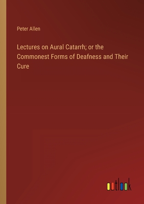 Lectures on Aural Catarrh; or the Commonest Forms of Deafness and Their Cure - Allen, Peter