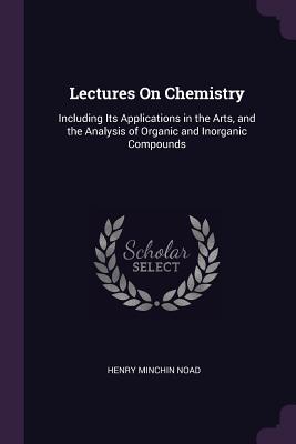 Lectures On Chemistry: Including Its Applications in the Arts, and the Analysis of Organic and Inorganic Compounds - Noad, Henry Minchin