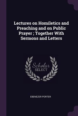 Lectures on Homiletics and Preaching and on Public Prayer; Together With Sermons and Letters - Porter, Ebenezer