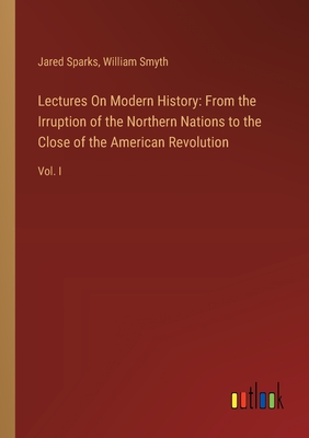 Lectures On Modern History: From the Irruption of the Northern Nations to the Close of the American Revolution: Vol. I - Sparks, Jared, and Smyth, William