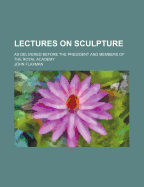 Lectures on Sculpture: As Delivered Before the President and Members of the Royal Academy