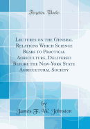 Lectures on the General Relations Which Science Bears to Practical Agriculture, Delivered Before the New-York State Agricultural Society (Classic Reprint)