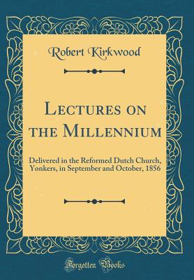 Lectures on the Millennium: Delivered in the Reformed Dutch Church, Yonkers, in September and October, 1856 (Classic Reprint) - Kirkwood, Robert