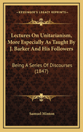 Lectures on Unitarianism, More Especially as Taught by J. Barker and His Followers: Being a Series of Discourses (1847)