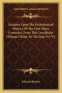 Lectures Upon The Ecclesiastical History Of The First Three Centuries, From The Crucifixion Of Jesus Christ, To The Year 313 V1