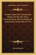 Lectures Upon The Ecclesiastical History Of The First Three Centuries From The Crucifixion Of Jesus Christ, To The Year 313 V2