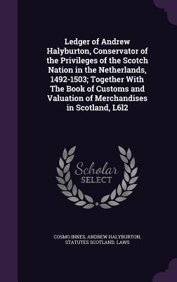 Ledger of Andrew Halyburton, Conservator of the Privileges of the Scotch Nation in the Netherlands, 1492-1503; Together With The Book of Customs and Valuation of Merchandises in Scotland, L6l2 - Innes, Cosmo, and Halyburton, Andrew, and Scotland Laws, Statutes