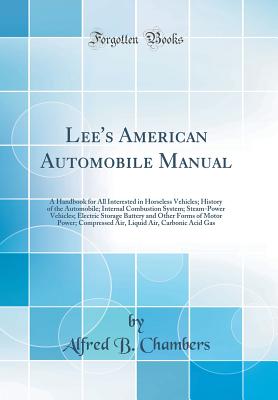 Lee's American Automobile Manual: A Handbook for All Interested in Horseless Vehicles; History of the Automobile; Internal Combustion System; Steam-Power Vehicles; Electric Storage Battery and Other Forms of Motor Power; Compressed Air, Liquid Air, Carbon - Chambers, Alfred B