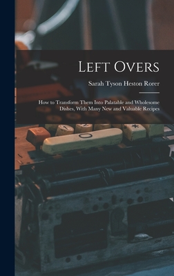 Left Overs: How to Transform Them Into Palatable and Wholesome Dishes, With Many New and Valuable Recipes - Rorer, Sarah Tyson Heston