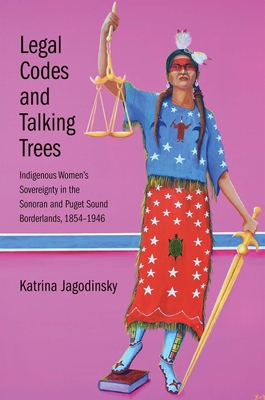 Legal Codes and Talking Trees: Indigenous Women's Sovereignty in the Sonoran and Puget Sound Borderlands, 1854-1946 - Jagodinsky, Katrina