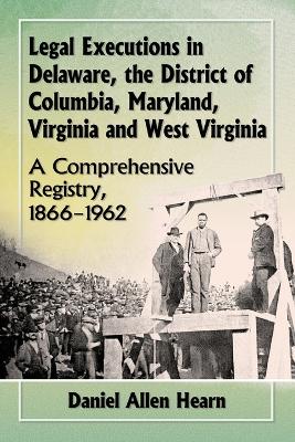 Legal Executions in Delaware, the District of Columbia, Maryland, Virginia and West Virginia: A Comprehensive Registry, 1866-1962 - Hearn, Daniel Allen