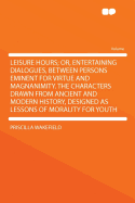 Leisure Hours; Or, Entertaining Dialogues, Between Persons Eminent for Virtue and Magnanimity. the Characters Drawn from Ancient and Modern History, Designed as Lessons of Morality for Youth