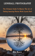 Lensball Photography: The Ultimate Guide To Master The Art Of Taking Amazing Photos With Crystal Ball