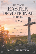 Lent and Easter Devotional for Men 2025: Embracing the Resurrected Life