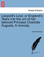 Leopold's Loss: Or England's Tears O'Er the Urn of Her Beloved Princess Charlotte Augusta. a Monody.