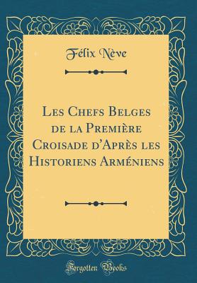 Les Chefs Belges de la Premire Croisade d'Aprs Les Historiens Armniens (Classic Reprint) - Neve, Felix