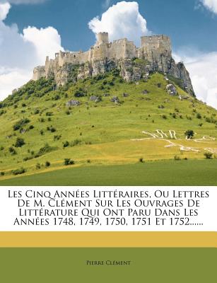 Les Cinq Ann Es Litt Raires, Ou Lettres de M. CL Ment Sur Les Ouvrages de Litt Rature Qui Ont Paru Dans Les Ann Es 1748, 1749, 1750, 1751 Et 1752..... - Clement, Pierre, ARC