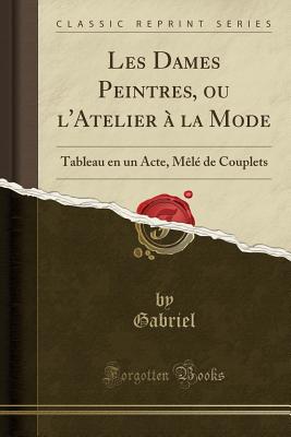 Les Dames Peintres, Ou l'Atelier  La Mode: Tableau En Un Acte, Ml de Couplets (Classic Reprint) - Gabriel, Gabriel