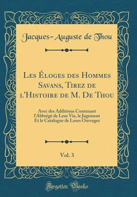 Les Eloges Des Hommes Savans, Tirez de L'Histoire de M. de Thou, Vol. 3: Avec Des Additions Contenant L'Abbrege de Leur Vie, Le Jugement Et Le Catalogue de Leurs Ouvrages (Classic Reprint) - Thou, Jacques-Auguste De