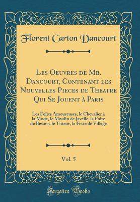 Les Oeuvres de Mr. Dancourt, Contenant Les Nouvelles Pieces de Theatre Qui Se Jouent  Paris, Vol. 5: Les Folies Amoureuses, Le Chevalier  La Mode, Le Moulin de Javelle, La Foire de Besons, Le Tuteur, La Feste de Village (Classic Reprint) - Dancourt, Florent Carton