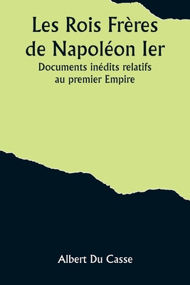 Les Rois Fr?res de Napol?on Ier: Documents In?dits Relatifs Au Premier Empire (Classic Reprint) - Casse, Albert Du