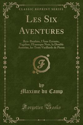 Les Six Aventures: Reis-Ibrahim, L'Ame Errante, Tagahor, L'Eunuque Noir, La Double Aumone, Les Trois Vieillards de Pierre (Classic Reprint) - Camp, Maxime du